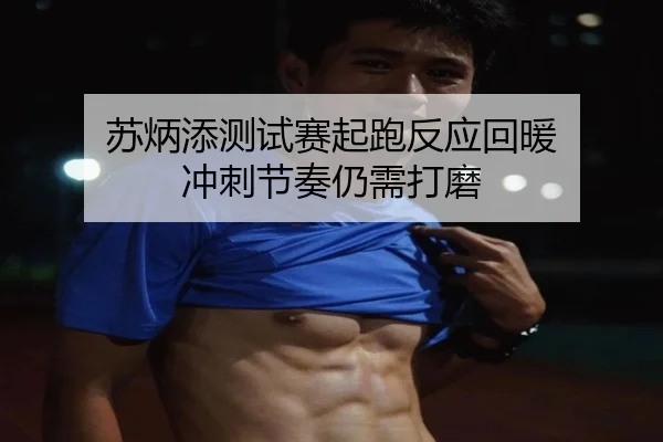 苏炳添测试赛起跑反应回暖 冲刺节奏仍需打磨